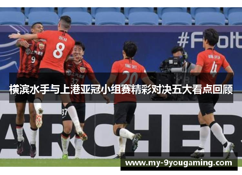 横滨水手与上港亚冠小组赛精彩对决五大看点回顾