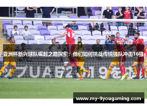 亚洲杯新兴球队崛起之路探索：他们如何挑战传统强队冲击16强