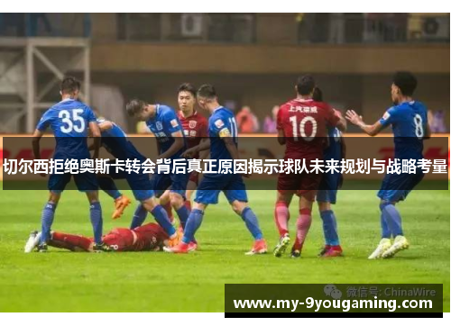 切尔西拒绝奥斯卡转会背后真正原因揭示球队未来规划与战略考量