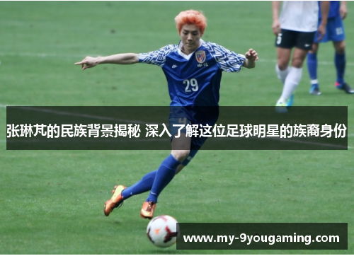 张琳芃的民族背景揭秘 深入了解这位足球明星的族裔身份