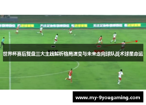 世界杯赛后复盘三大主线解析格局演变与未来走向球队战术球星命运