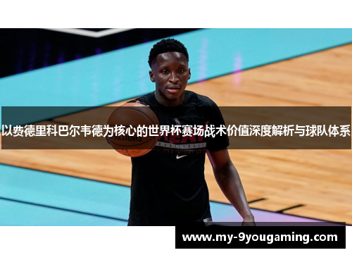 以费德里科巴尔韦德为核心的世界杯赛场战术价值深度解析与球队体系