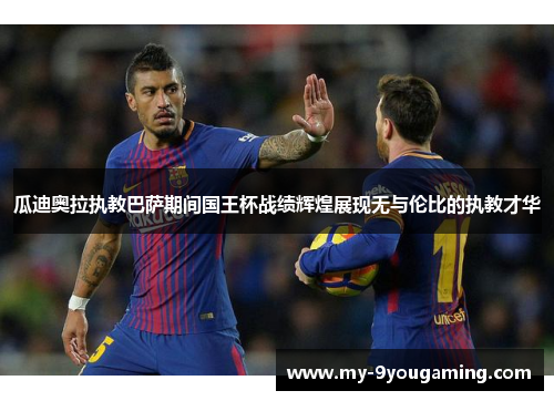 瓜迪奥拉执教巴萨期间国王杯战绩辉煌展现无与伦比的执教才华