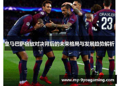 皇马巴萨宿敌对决背后的未来格局与发展趋势解析